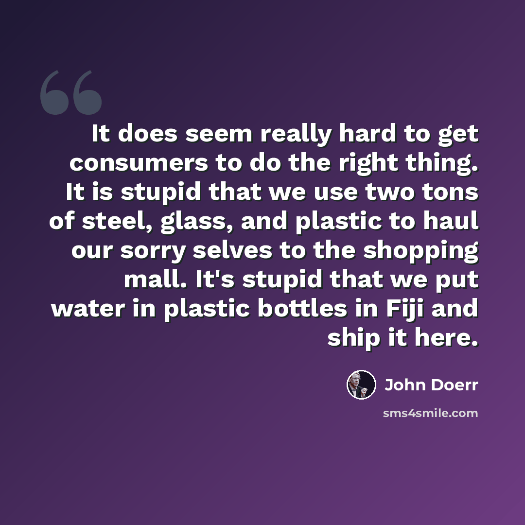 “It does seem really hard to get consumers to do the right thing. It is stupid that we use two tons of steel, glass, and plastic to haul our sorry selves to the shopping mall. It's stupid that we put water in plastic bottles in Fiji and ship it here.” quote by John Doerr