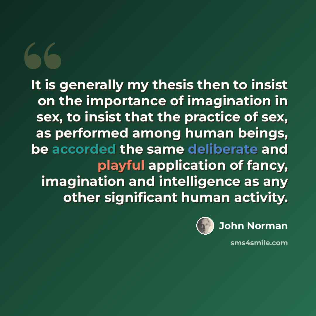 “It is generally my thesis then to insist on the importance of imagination in sex, to insist that the practice of sex, as performed among human beings, be accorded the same deliberate and playful application of fancy, imagination and intelligence as any other significant human activity.” quote by John Norman