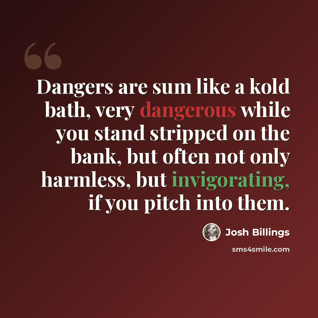 “Dangers are sum like a kold bath, very dangerous while you stand stripped on the bank, but often not only harmless, but invigorating, if you pitch into them.” quote by Josh Billings