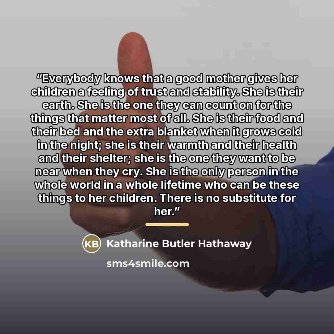 “Everybody knows that a good mother gives her children a feeling of trust and stability. She is their earth. She is the one they can count on for the things that matter most of all. She is their food and their bed and the extra blanket when it grows cold in the night; she is their warmth and their…” quote by Katharine Butler Hathaway