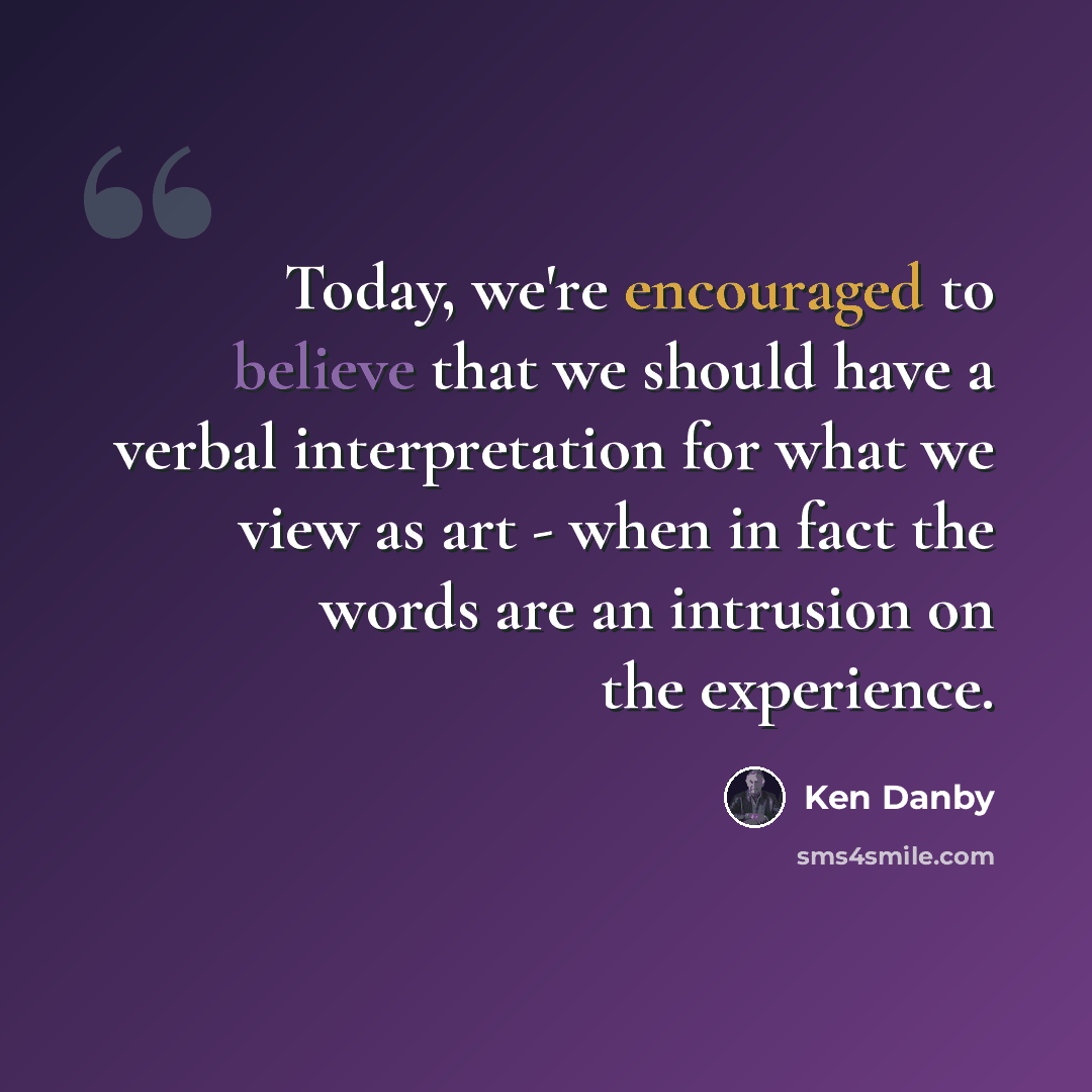 “Today, we're encouraged to believe that we should have a verbal interpretation for what we view as art - when in fact the words are an intrusion on the experience.” quote by Ken Danby