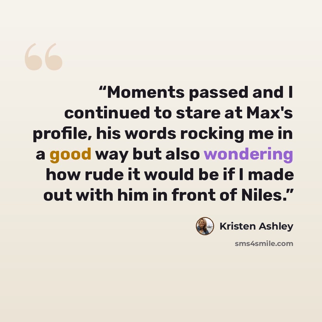 “Moments passed and I continued to stare at Max's profile, his words rocking me in a good way but also wondering how rude it would be if I made out with him in front of Niles.” quote by Kristen Ashley