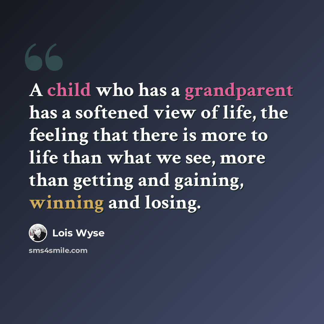 “A child who has a grandparent has a softened view of life, the feeling that there is more to life than what we see, more than getting and gaining, winning and losing.” quote by Lois Wyse