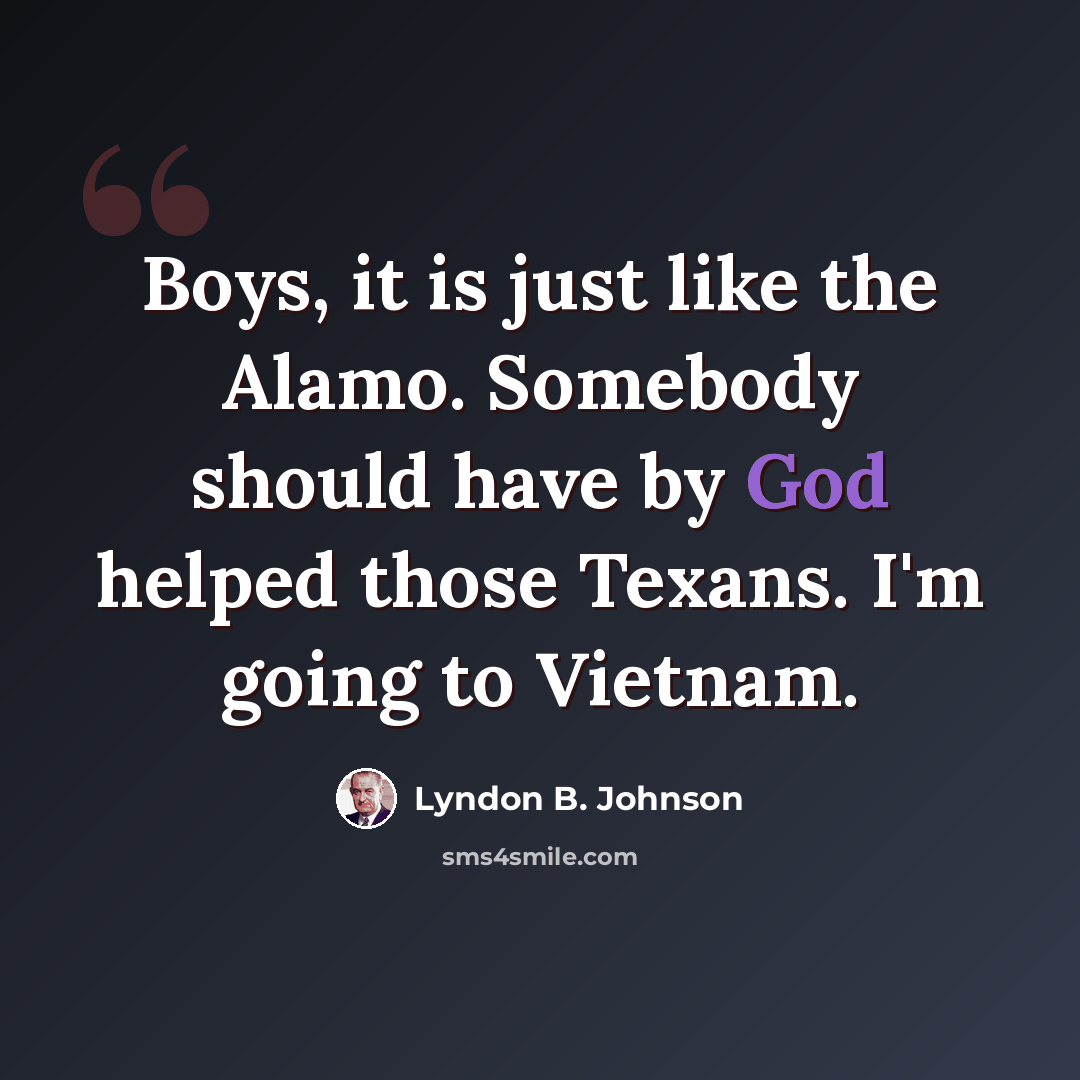 “Boys, it is just like the Alamo. Somebody should have by God helped those Texans. I'm going to Vietnam.” quote by Lyndon B. Johnson