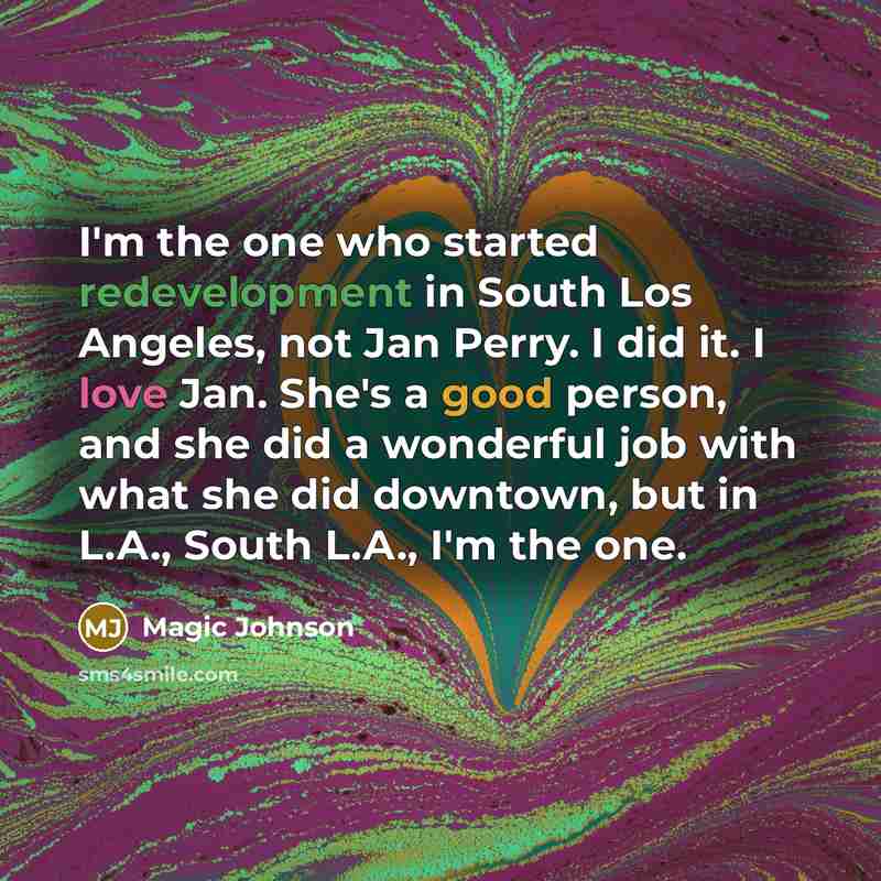 “I'm the one who started redevelopment in South Los Angeles, not Jan Perry. I did it. I love Jan. She's a good person, and she did a wonderful job with what she did downtown, but in L.A., South L.A., I'm the one.” quote by Magic Johnson