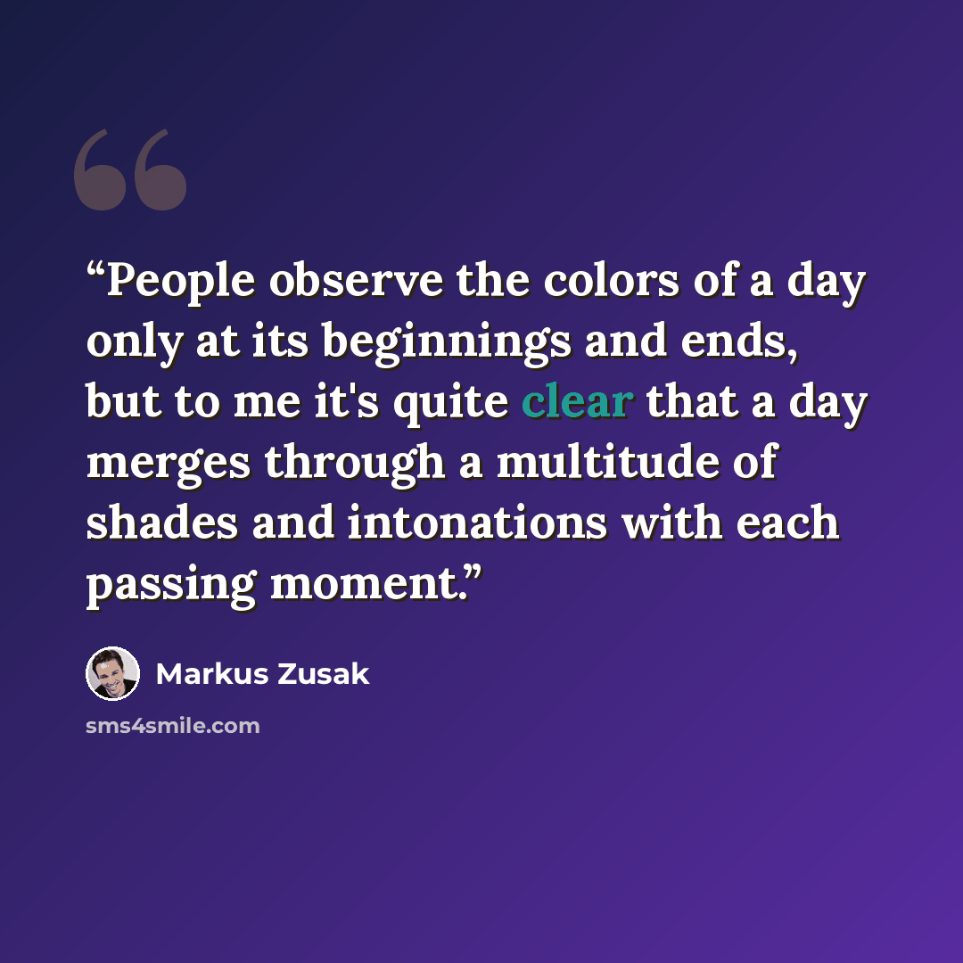 “People observe the colors of a day only at its beginnings and ends, but to me it's quite clear that a day merges through a multitude of shades and intonations with each passing moment.” quote by Markus Zusak