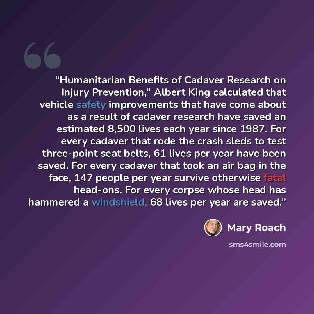 “Humanitarian Benefits of Cadaver Research on Injury Prevention,” Albert King calculated that vehicle safety improvements that have come about as a result of cadaver research have saved an estimated 8,500 lives each year since 1987. For every cadaver that rode the crash sleds to test three-point…” quote by Mary Roach