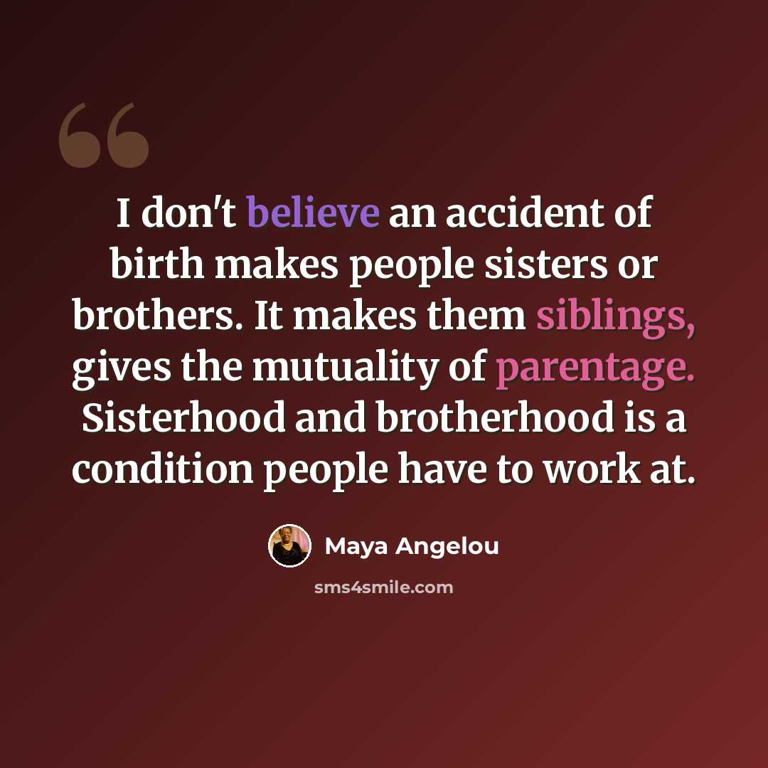“I don't believe an accident of birth makes people sisters or brothers. It makes them siblings, gives the mutuality of parentage. Sisterhood and brotherhood is a condition people have to work at.” quote by Maya Angelou