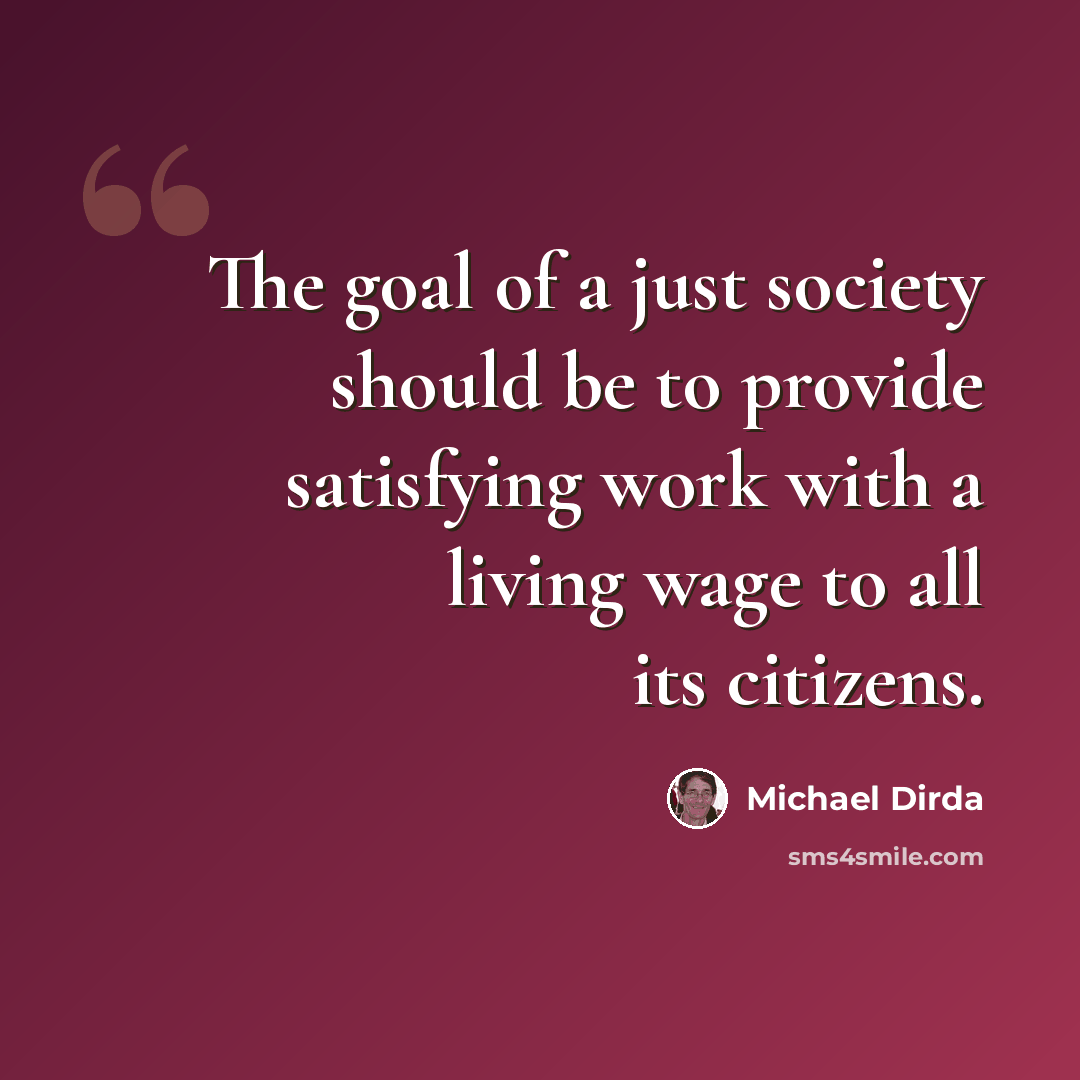 “The goal of a just society should be to provide satisfying work with a living wage to all its citizens.” quote by Michael Dirda