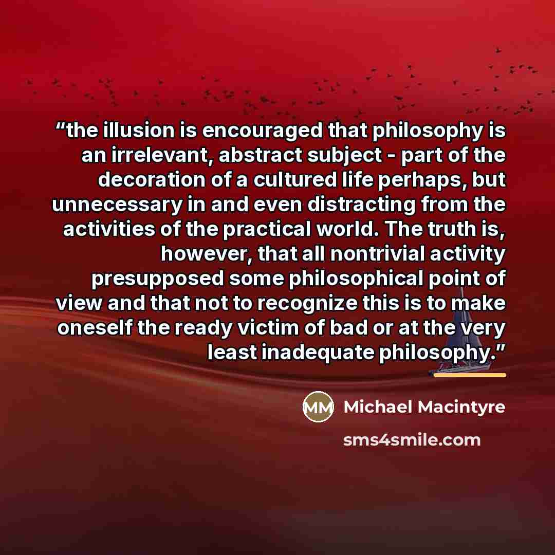 “the illusion is encouraged that philosophy is an irrelevant, abstract subject - part of the decoration of a cultured life perhaps, but unnecessary in and even distracting from the activities of the practical world. The truth is, however, that all nontrivial activity presupposed some philosophical…” quote by Anonymous