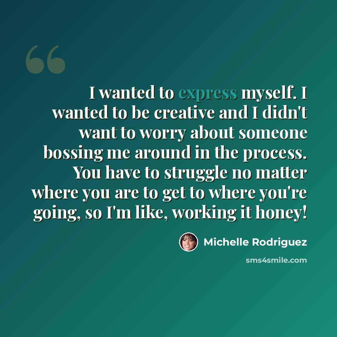 “I wanted to express myself. I wanted to be creative and I didn't want to worry about someone bossing me around in the process. You have to struggle no matter where you are to get to where you're going, so I'm like, working it honey!” quote by Michelle Rodriguez