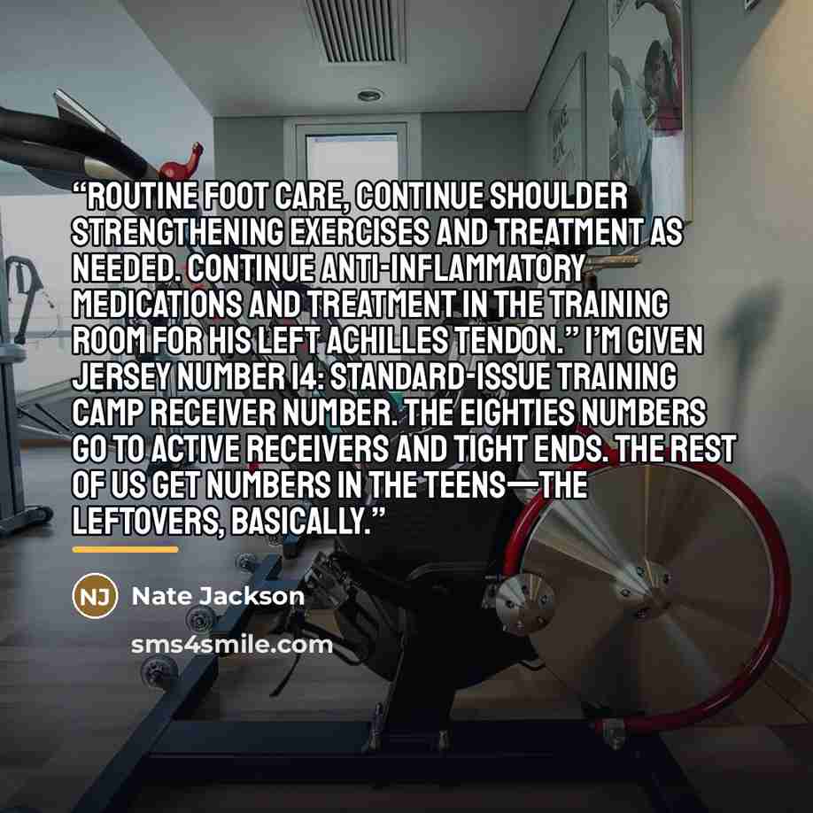 “routine foot care, continue shoulder strengthening exercises and treatment as needed. Continue anti-inflammatory medications and treatment in the training room for his left achilles tendon.” I’m given jersey number 14: standard-issue training camp receiver number. The eighties numbers go to active…” quote by Nate Jackson