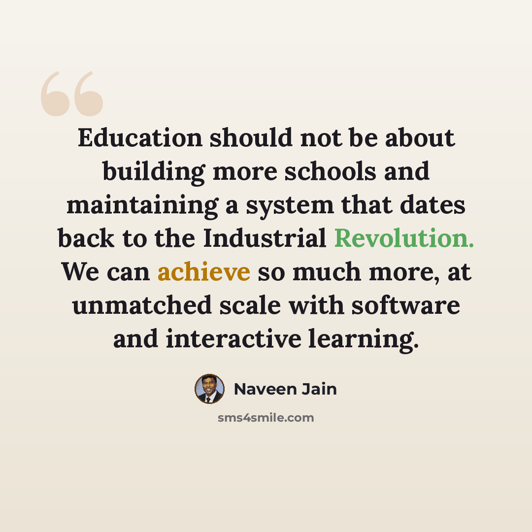 “Education should not be about building more schools and maintaining a system that dates back to the Industrial Revolution. We can achieve so much more, at unmatched scale with software and interactive learning.” quote by Naveen Jain