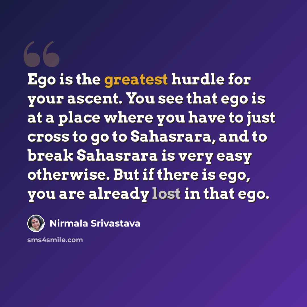 “Ego is the greatest hurdle for your ascent. You see that ego is at a place where you have to just cross to go to Sahasrara, and to break Sahasrara is very easy otherwise. But if there is ego, you are already lost in that ego.” quote by Nirmala Srivastava