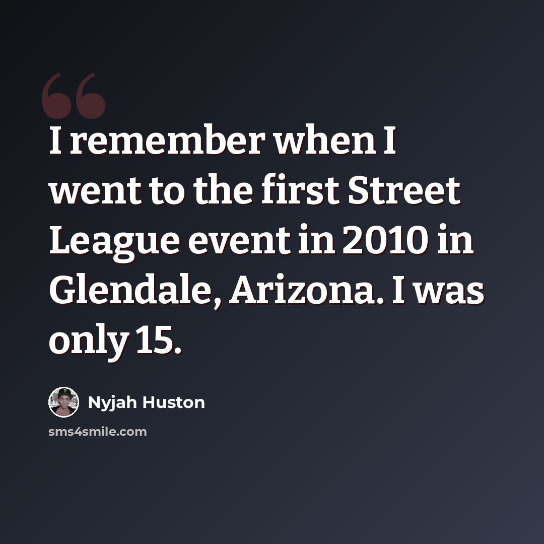 “I remember when I went to the first Street League event in 2010 in Glendale, Arizona. I was only 15.” quote by Nyjah Huston
