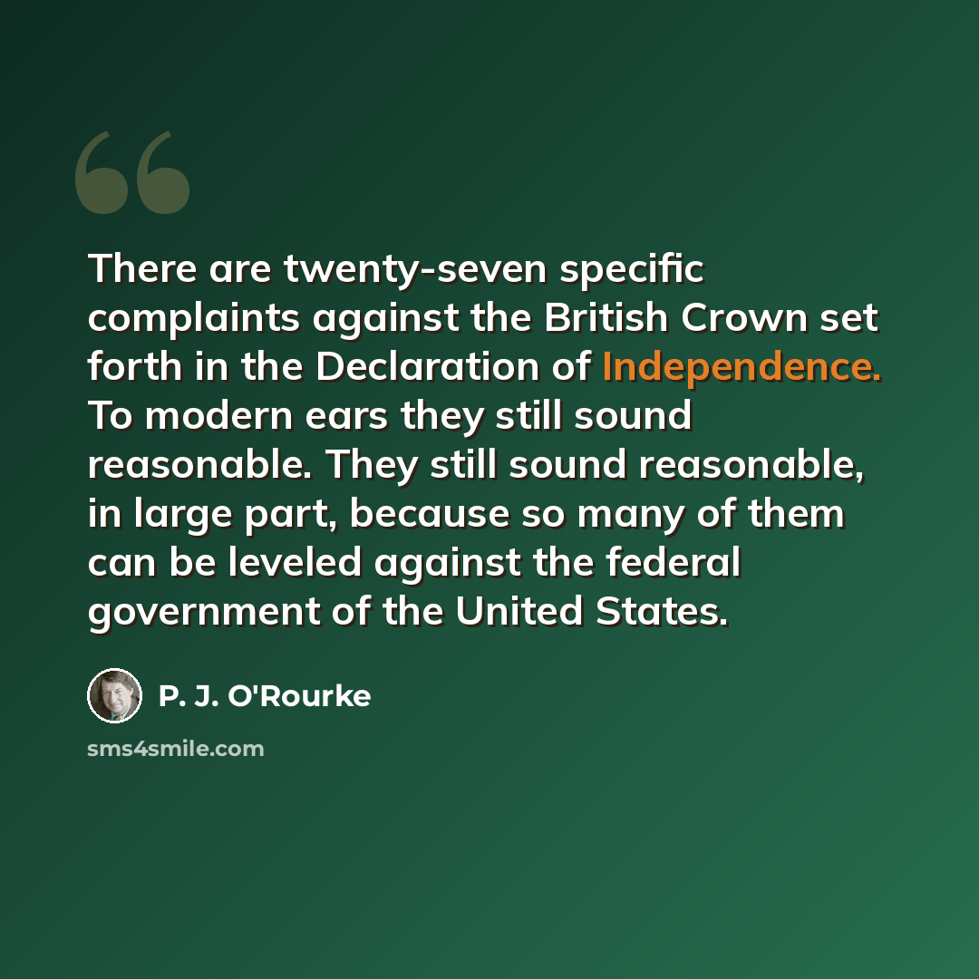 “There are twenty-seven specific complaints against the British Crown set forth in the Declaration of Independence. To modern ears they still sound reasonable. They still sound reasonable, in large part, because so many of them can be leveled against the federal government of the United States.” quote by P. J. O'Rourke