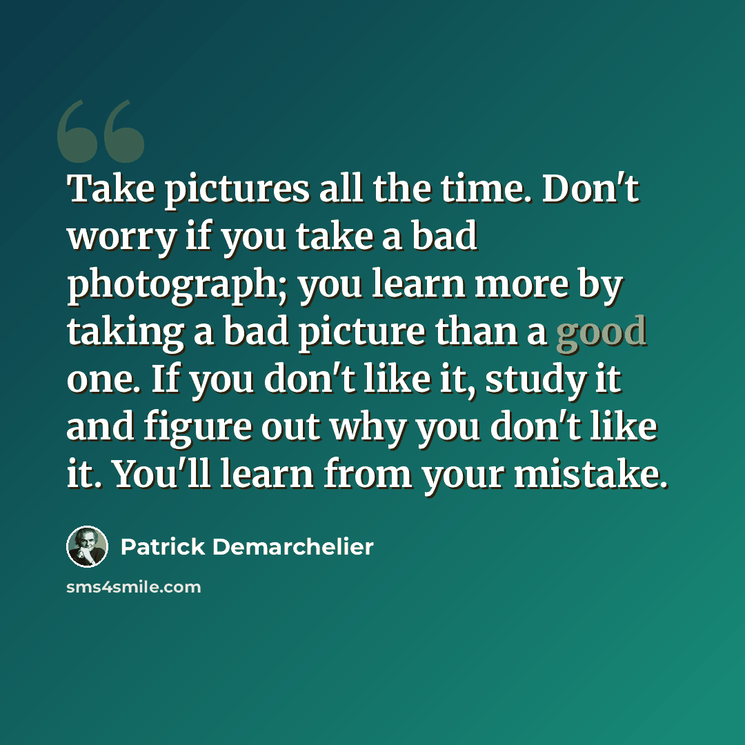 “Take pictures all the time. Don't worry if you take a bad photograph; you learn more by taking a bad picture than a good one. If you don't like it, study it and figure out why you don't like it. You'll learn from your mistake.” quote by Patrick Demarchelier