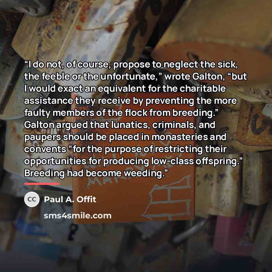 “I do not, of course, propose to neglect the sick, the feeble or the unfortunate,” wrote Galton, “but I would exact an equivalent for the charitable assistance they receive by preventing the more faulty members of the flock from breeding.” Galton argued that lunatics, criminals, and paupers should…” quote by Paul A. Offit
