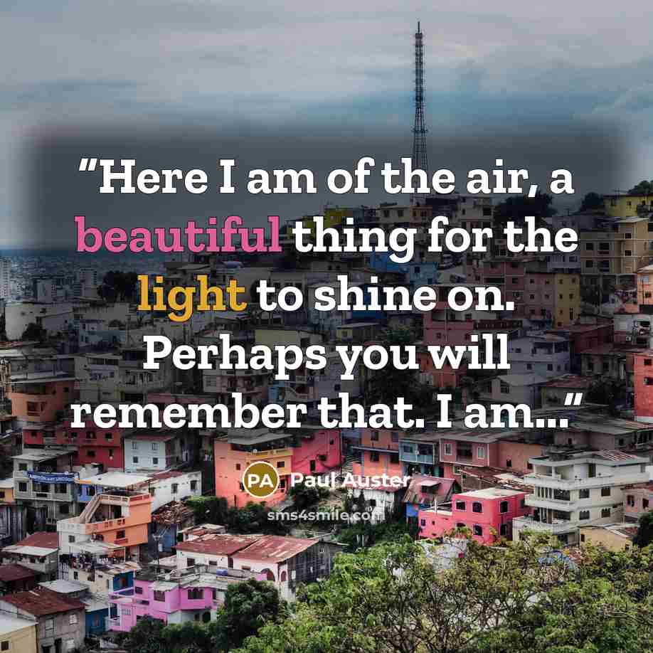 “Here I am of the air, a beautiful thing for the light to shine on. Perhaps you will remember that. I am...” quote by Paul Auster