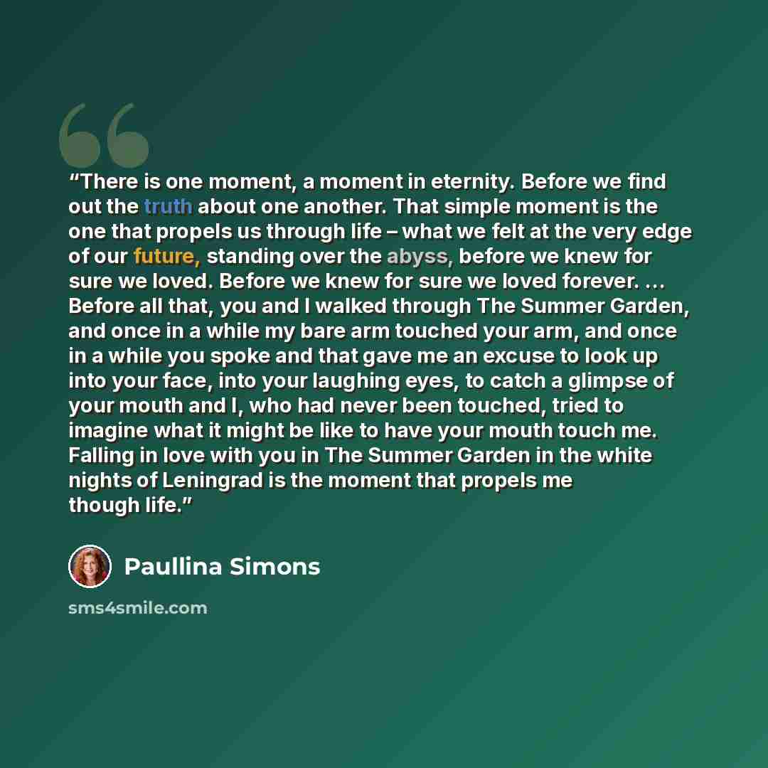 “There is one moment, a moment in eternity. Before we find out the truth about one another. That simple moment is the one that propels us through life – what we felt at the very edge of our future, standing over the abyss, before we knew for sure we loved. Before we knew for sure we loved forever…” quote by Paullina Simons