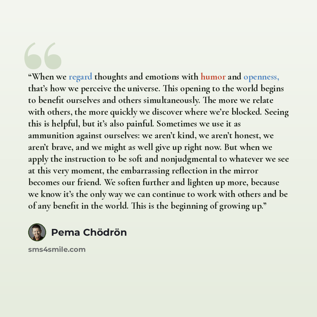 “When we regard thoughts and emotions with humor and openness, that’s how we perceive the universe. This opening to the world begins to benefit ourselves and others simultaneously. The more we relate with others, the more quickly we discover where we’re blocked. Seeing this is helpful, but it’s…” quote by Pema Chödrön