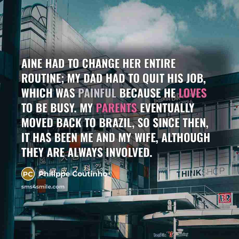 “Aine had to change her entire routine; my dad had to quit his job, which was painful because he loves to be busy. My parents eventually moved back to Brazil, so since then, it has been me and my wife, although they are always involved.” quote by Philippe Coutinho
