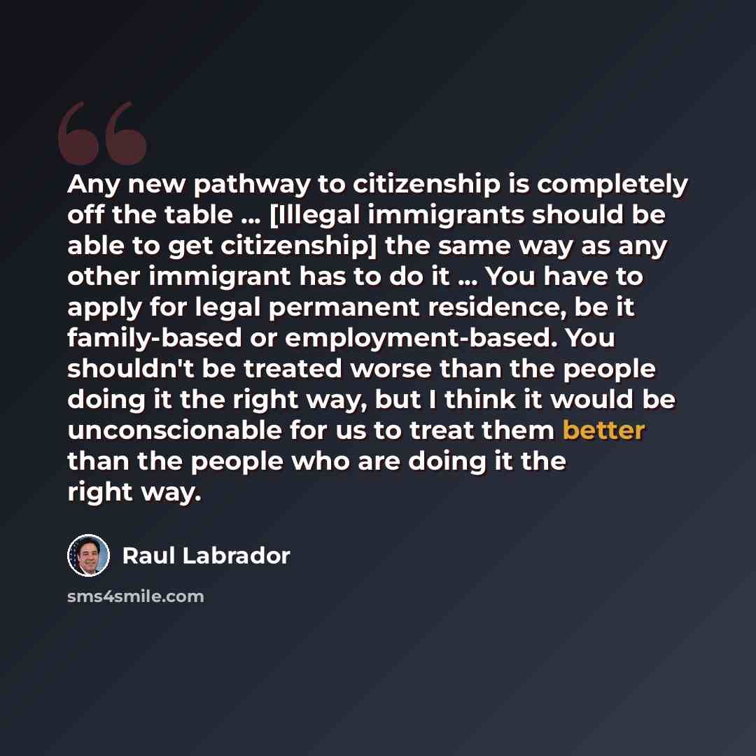 “Any new pathway to citizenship is completely off the table ... [Illegal immigrants should be able to get citizenship] the same way as any other immigrant has to do it ... You have to apply for legal permanent residence, be it family-based or employment-based. You shouldn't be treated worse than…” quote by Raul Labrador