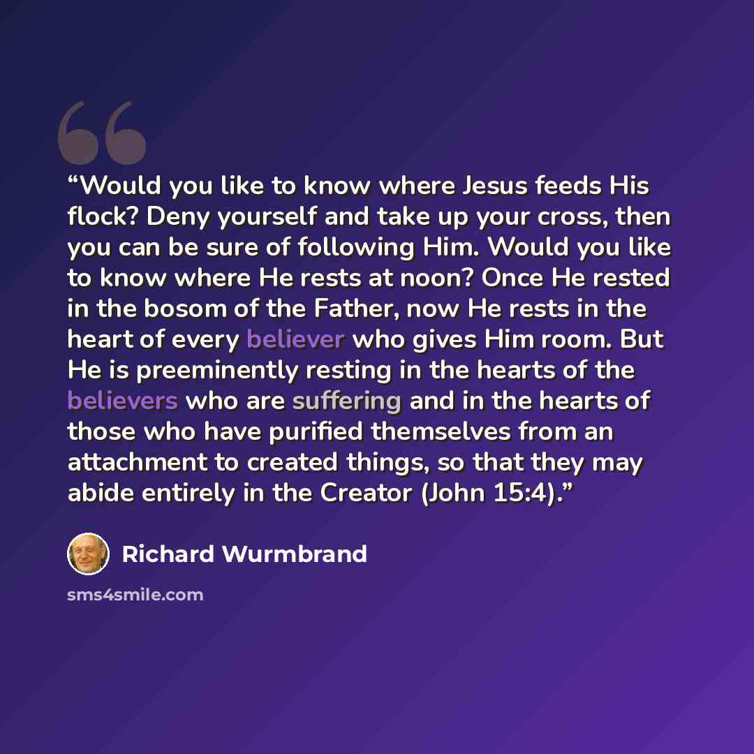 “Would you like to know where Jesus feeds His flock? Deny yourself and take up your cross, then you can be sure of following Him. Would you like to know where He rests at noon? Once He rested in the bosom of the Father, now He rests in the heart of every believer who gives Him room. But He is…” quote by Richard Wurmbrand