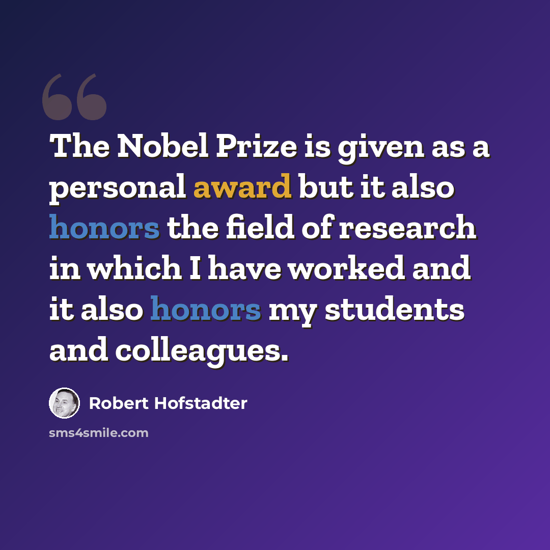 “The Nobel Prize is given as a personal award but it also honors the field of research in which I have worked and it also honors my students and colleagues.” quote by Robert Hofstadter