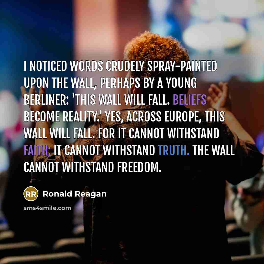 “I noticed words crudely spray-painted upon the wall, perhaps by a young Berliner: 'This wall will fall. Beliefs become reality.' Yes, across Europe, this wall will fall. For it cannot withstand faith; it cannot withstand truth. The wall cannot withstand freedom.” quote by Ronald Reagan
