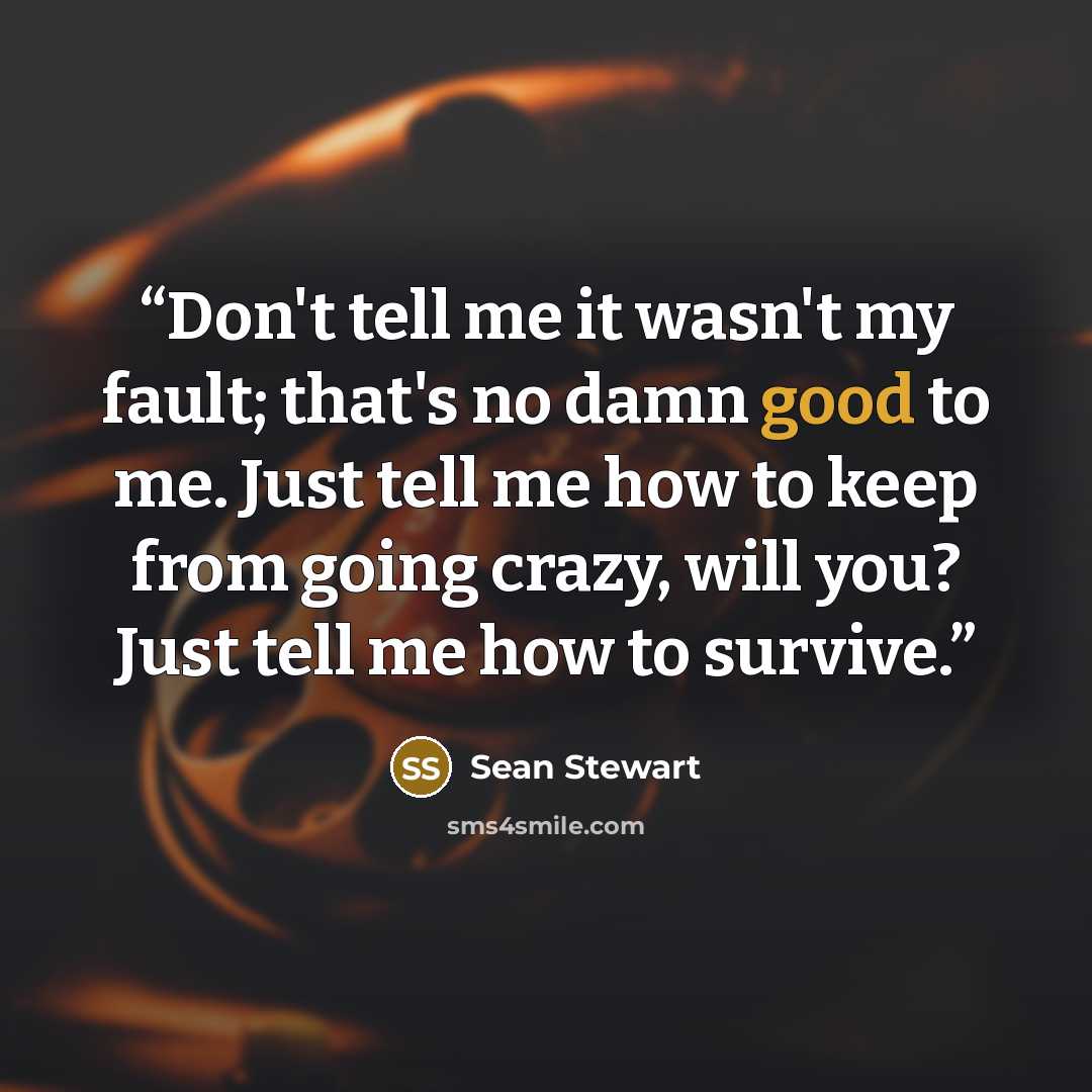 “Don't tell me it wasn't my fault; that's no damn good to me. Just tell me how to keep from going crazy, will you? Just tell me how to survive.” quote by Sean Stewart