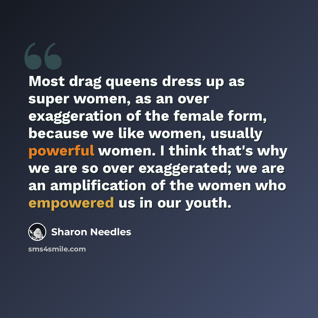 “Most drag queens dress up as super women, as an over exaggeration of the female form, because we like women, usually powerful women. I think that's why we are so over exaggerated; we are an amplification of the women who empowered us in our youth.” quote by Sharon Needles