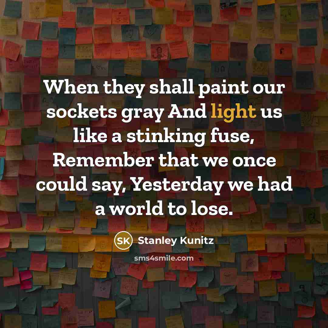 “When they shall paint our sockets gray And light us like a stinking fuse, Remember that we once could say, Yesterday we had a world to lose.” quote by Stanley Kunitz