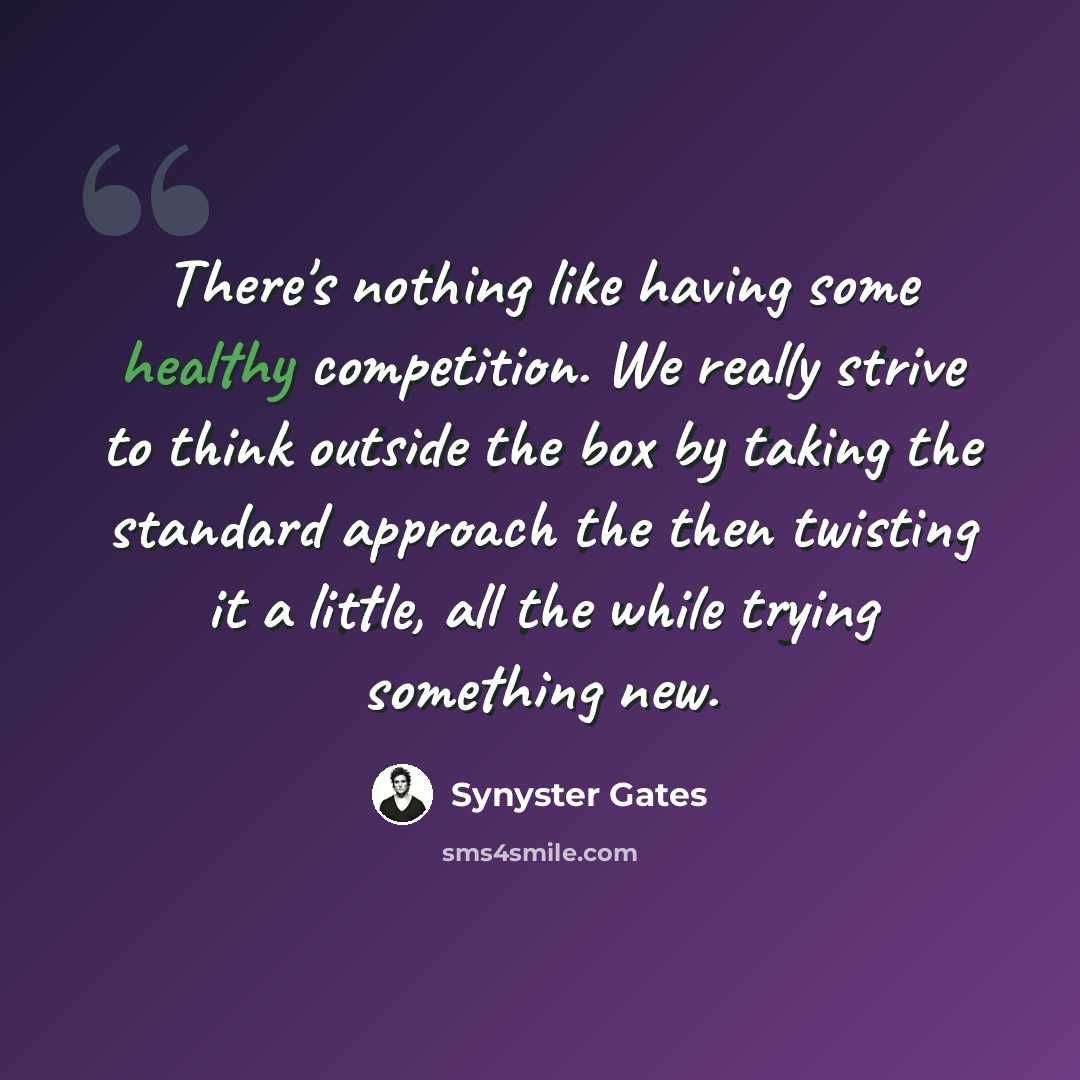“There's nothing like having some healthy competition. We really strive to think outside the box by taking the standard approach the then twisting it a little, all the while trying something new.” quote by Synyster Gates