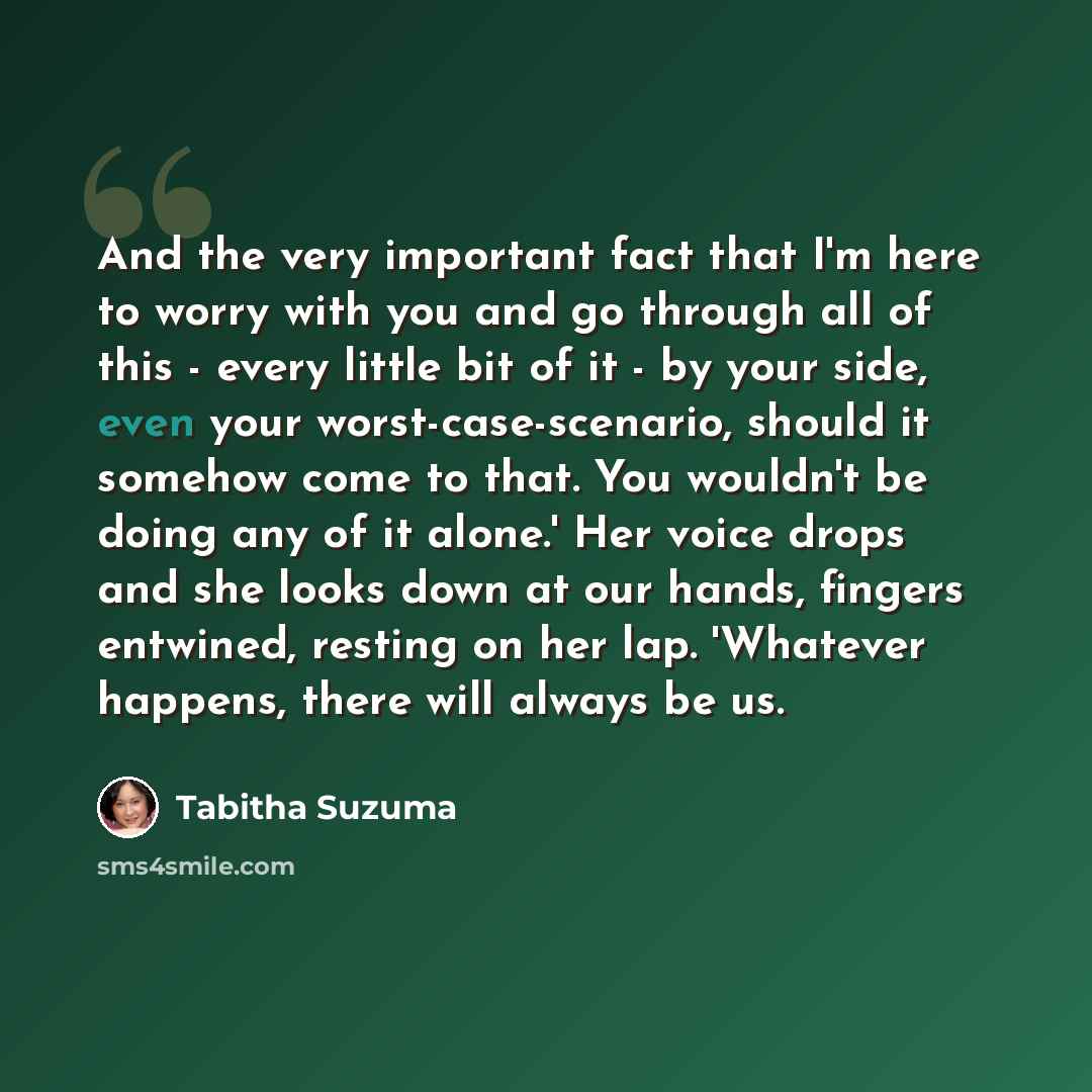 “And the very important fact that I'm here to worry with you and go through all of this - every little bit of it - by your side, even your worst-case-scenario, should it somehow come to that. You wouldn't be doing any of it alone.' Her voice drops and she looks down at our hands, fingers entwined…” quote by Tabitha Suzuma