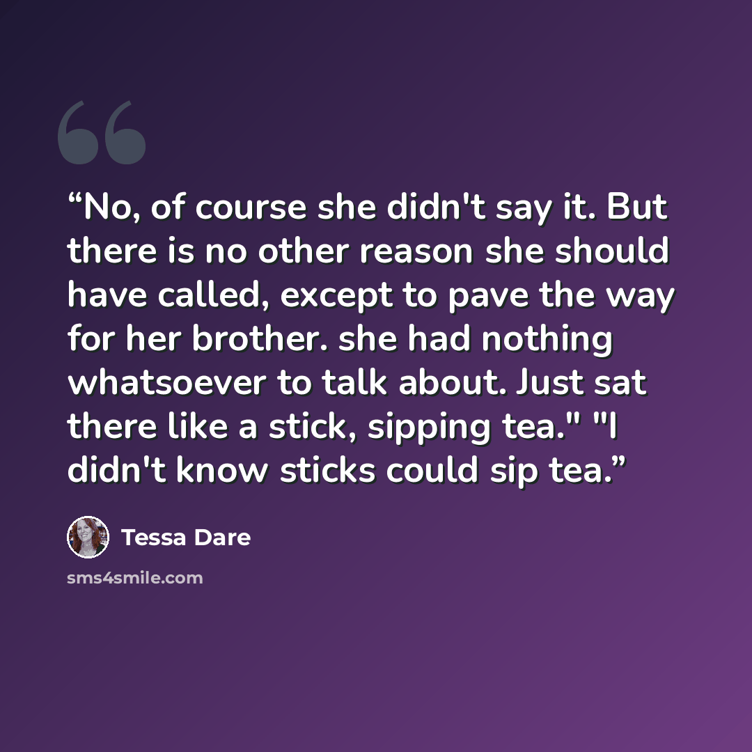 “No, of course she didn't say it. But there is no other reason she should have called, except to pave the way for her brother. she had nothing whatsoever to talk about. Just sat there like a stick, sipping tea." "I didn't know sticks could sip tea.” quote by Tessa Dare