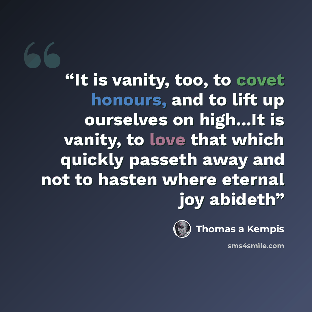 “It is vanity, too, to covet honours, and to lift up ourselves on high...It is vanity, to love that which quickly passeth away and not to hasten where eternal joy abideth” quote by Thomas à Kempis