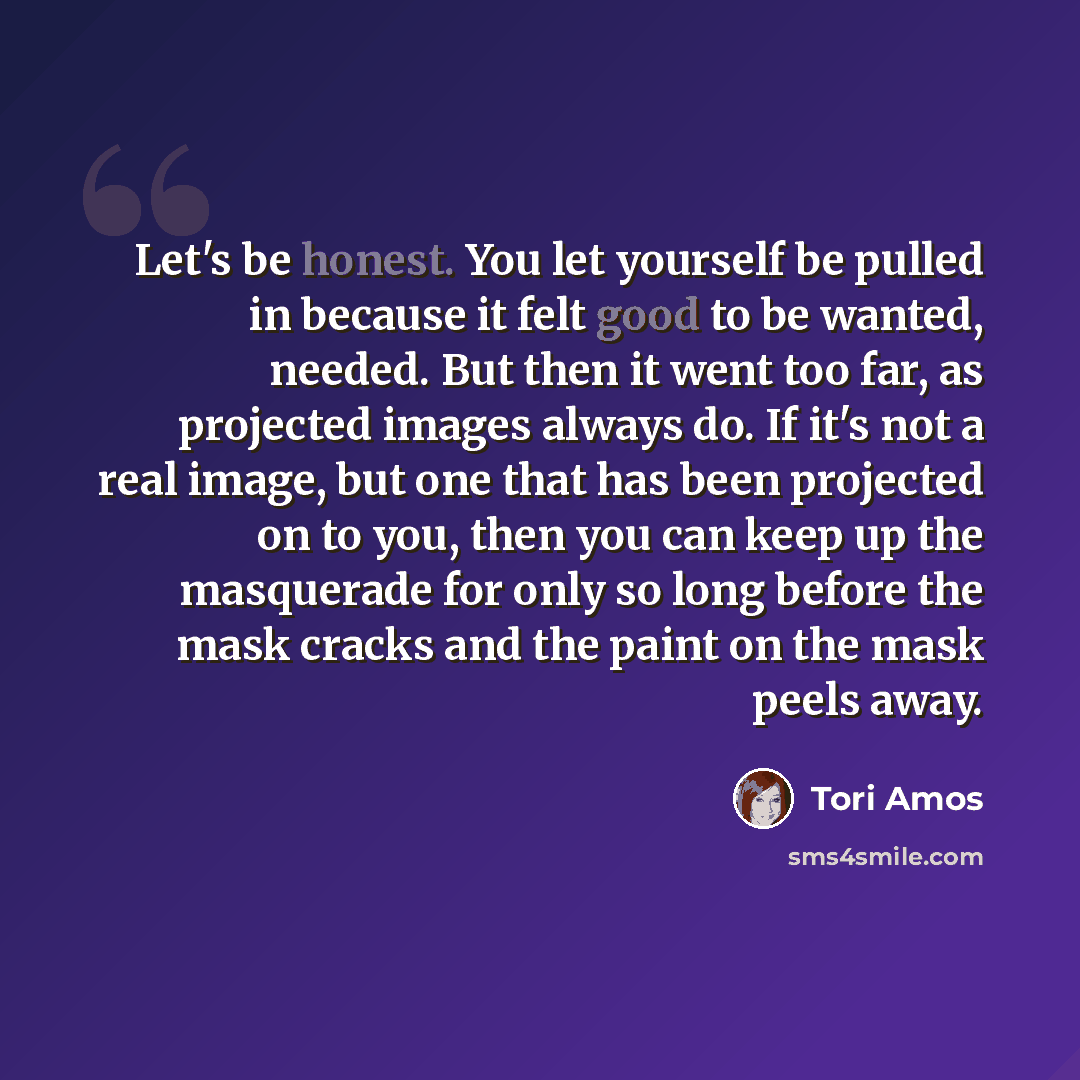 “Let's be honest. You let yourself be pulled in because it felt good to be wanted, needed. But then it went too far, as projected images always do. If it's not a real image, but one that has been projected on to you, then you can keep up the masquerade for only so long before the mask cracks and…” quote by Tori Amos