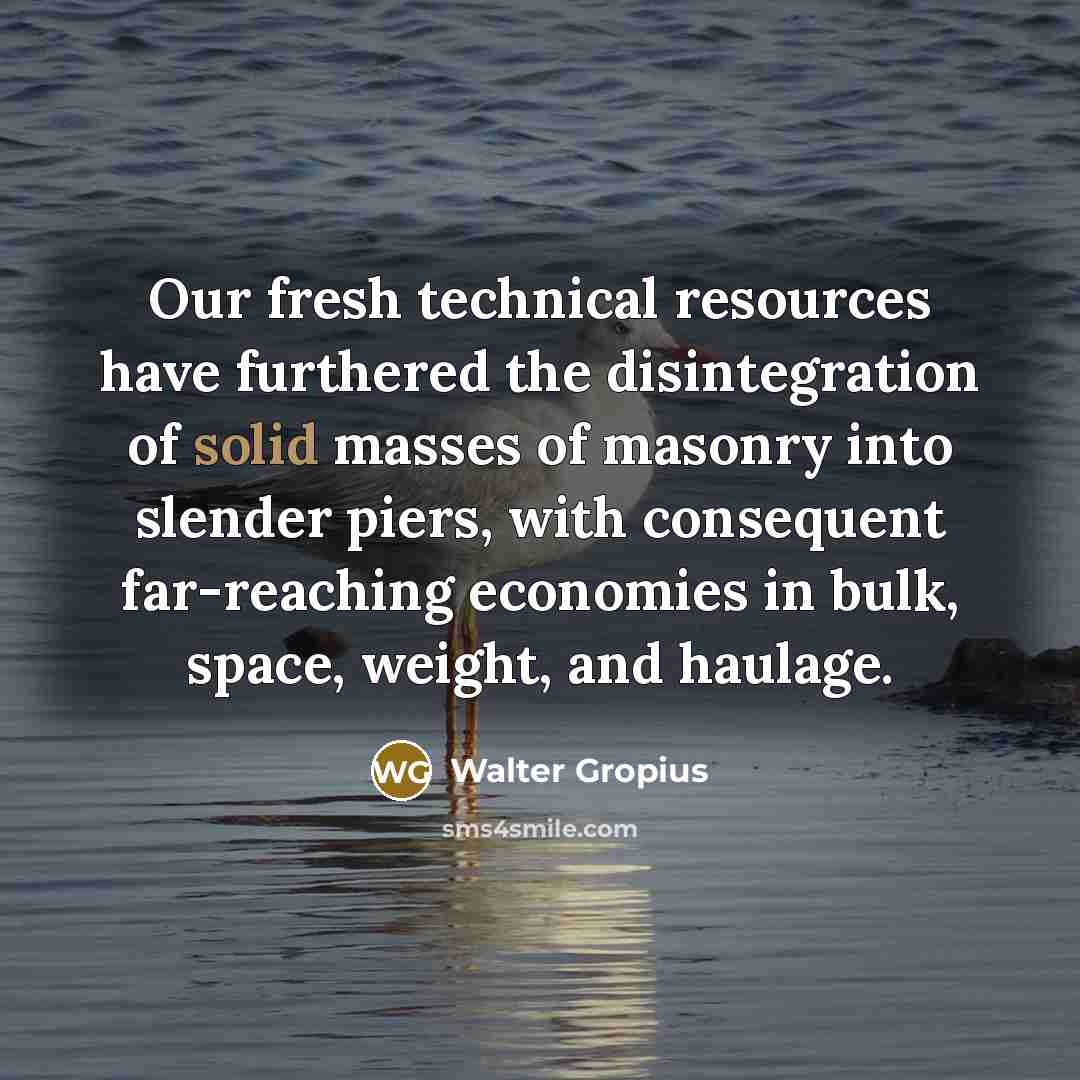 “Our fresh technical resources have furthered the disintegration of solid masses of masonry into slender piers, with consequent far-reaching economies in bulk, space, weight, and haulage.” quote by Walter Gropius