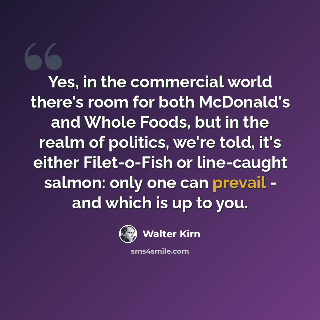“Yes, in the commercial world there's room for both McDonald's and Whole Foods, but in the realm of politics, we're told, it's either Filet-o-Fish or line-caught salmon: only one can prevail - and which is up to you.” quote by Walter Kirn