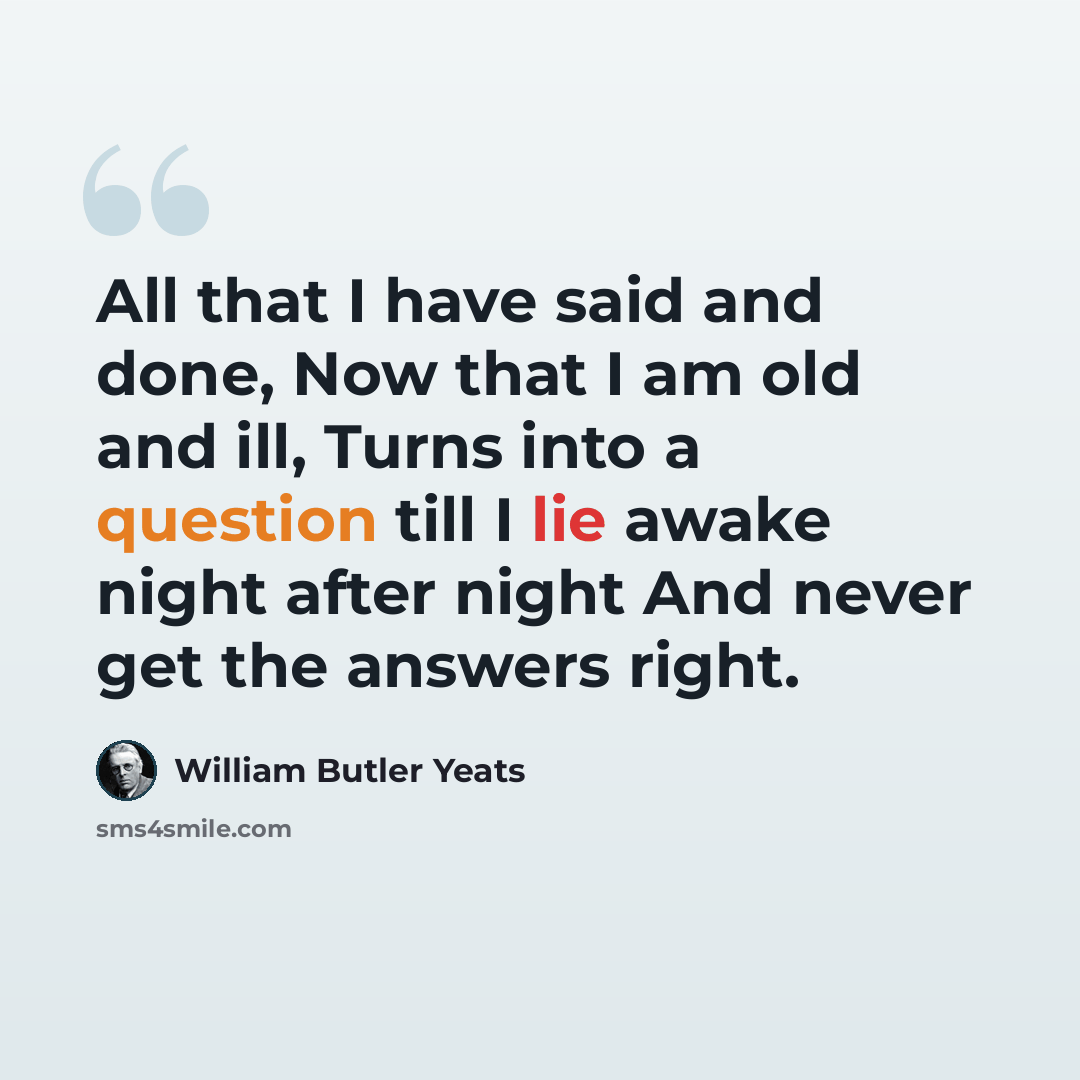 “All that I have said and done, Now that I am old and ill, Turns into a question till I lie awake night after night And never get the answers right.” quote by William Butler Yeats
