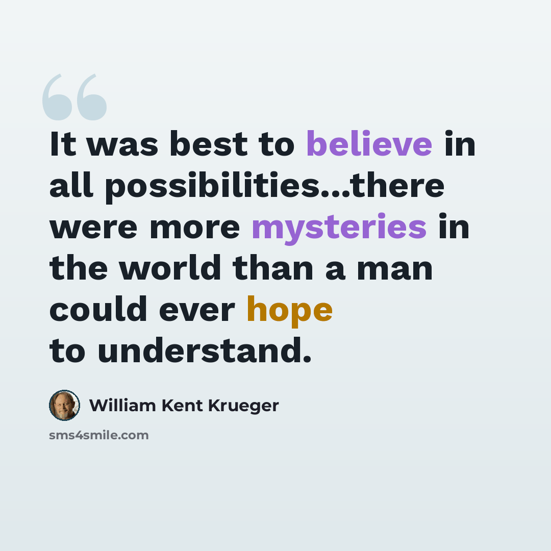 “It was best to believe in all possibilities...there were more mysteries in the world than a man could ever hope to understand.” quote by William Kent Krueger