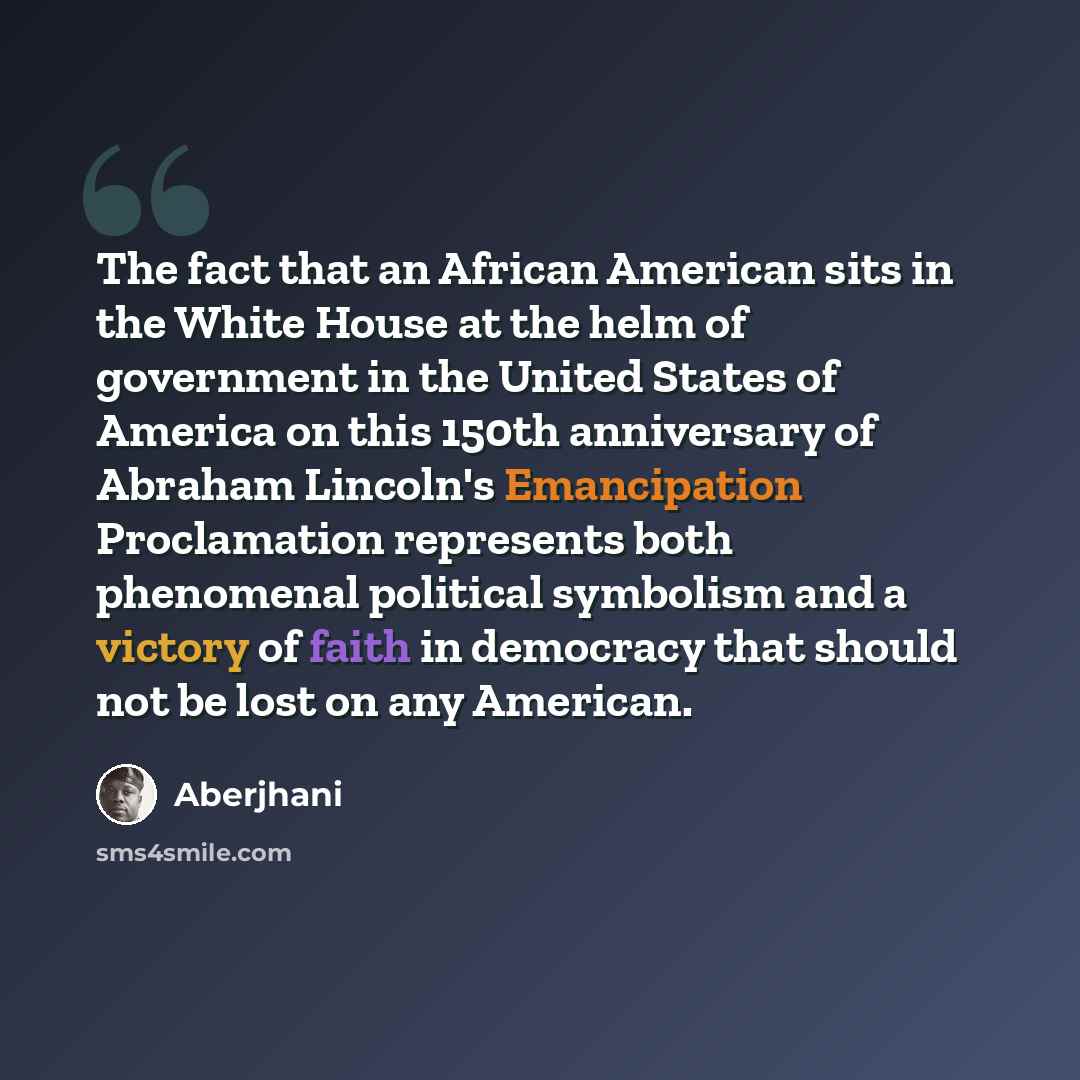 “The fact that an African American sits in the White House at the helm of government in the United States of America on this 150th anniversary of Abraham Lincoln's Emancipation Proclamation represents both phenomenal political symbolism and a victory of faith in democracy that should not be lost on…” quote by Aberjhani