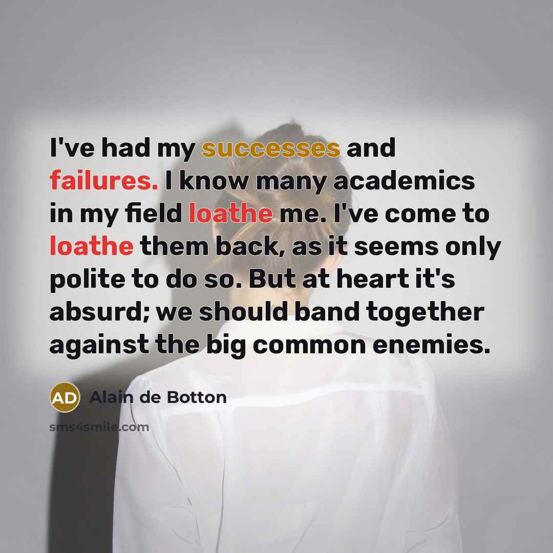 “I've had my successes and failures. I know many academics in my field loathe me. I've come to loathe them back, as it seems only polite to do so. But at heart it's absurd; we should band together against the big common enemies.” quote by Alain de Botton
