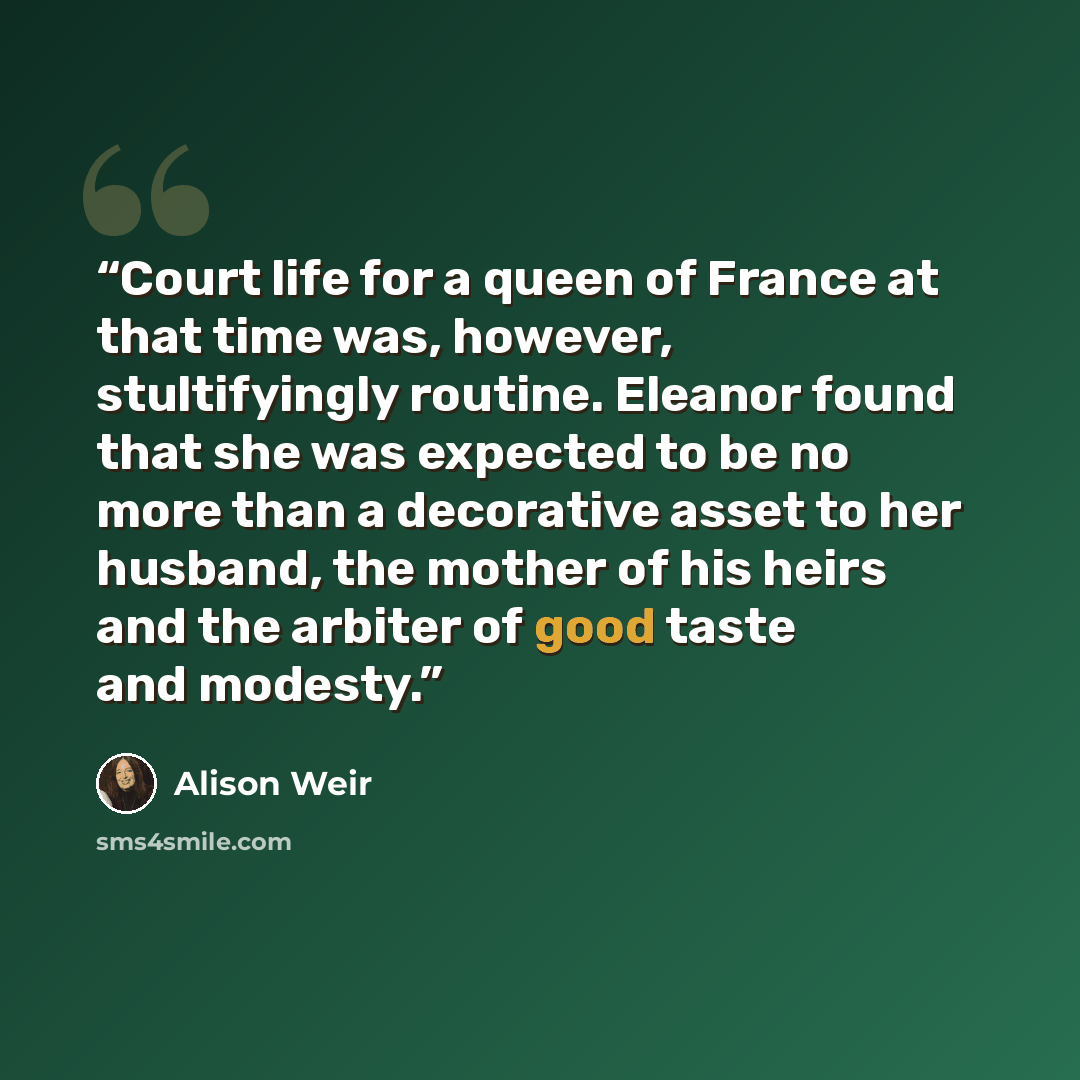 “Court life for a queen of France at that time was, however, stultifyingly routine. Eleanor found that she was expected to be no more than a decorative asset to her husband, the mother of his heirs and the arbiter of good taste and modesty.” quote by Alison Weir