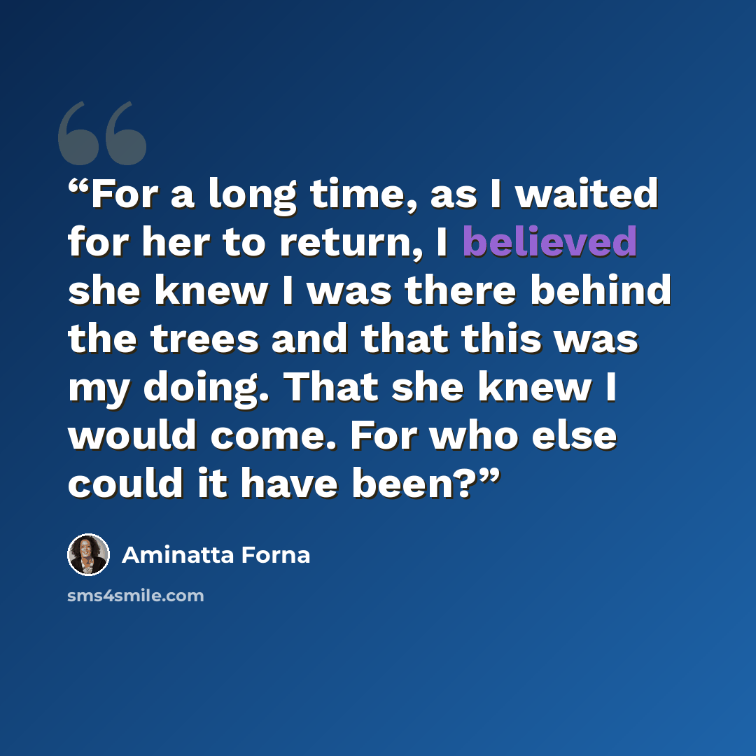 “For a long time, as I waited for her to return, I believed she knew I was there behind the trees and that this was my doing. That she knew I would come. For who else could it have been?” quote by Aminatta Forna