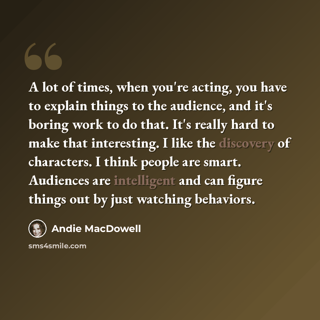 “A lot of times, when you're acting, you have to explain things to the audience, and it's boring work to do that. It's really hard to make that interesting. I like the discovery of characters. I think people are smart. Audiences are intelligent and can figure things out by just watching behaviors.” quote by Andie MacDowell
