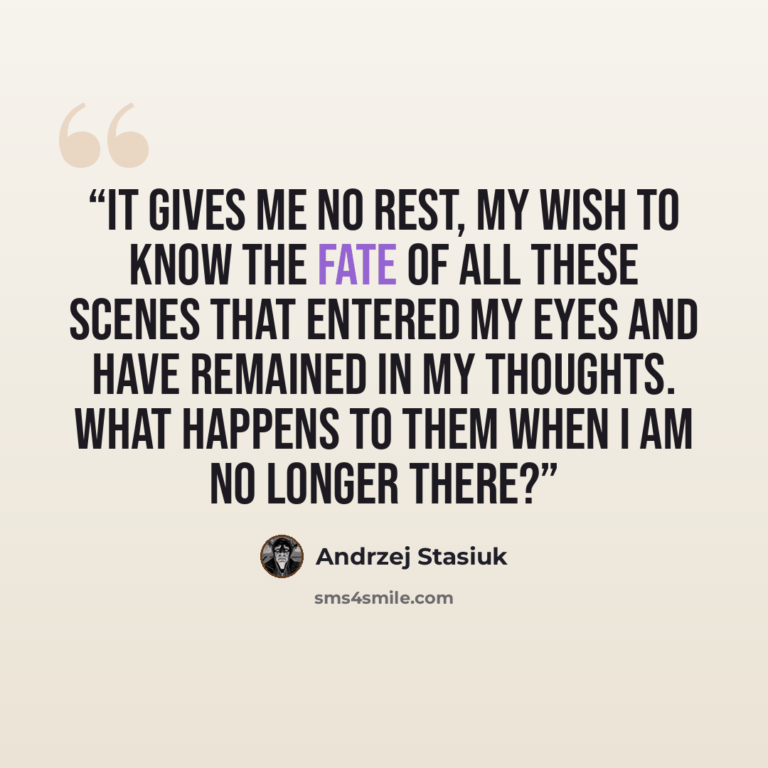 “it gives me no rest, my wish to know the fate of all these scenes that entered my eyes and have remained in my thoughts. What happens to them when I am no longer there?” quote by Andrzej Stasiuk
