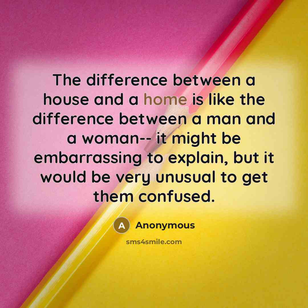 “The difference between a house and a home is like the difference between a man and a woman-- it might be embarrassing to explain, but it would be very unusual to get them confused.” quote by Anonymous