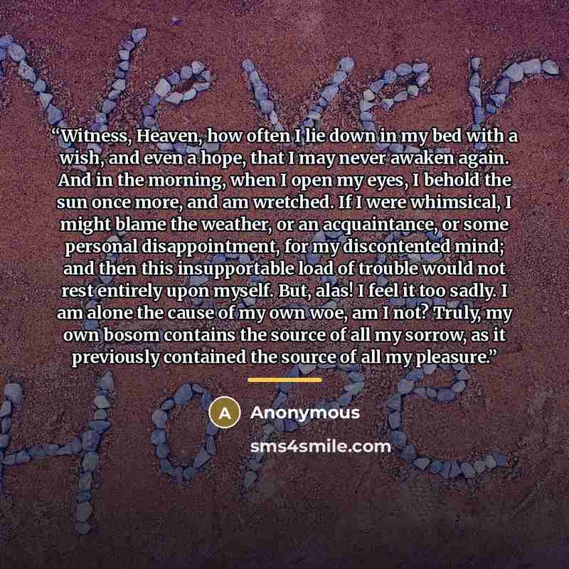 “Witness, Heaven, how often I lie down in my bed with a wish, and even a hope, that I may never awaken again. And in the morning, when I open my eyes, I behold the sun once more, and am wretched. If I were whimsical, I might blame the weather, or an acquaintance, or some personal disappointment…” quote by Anonymous